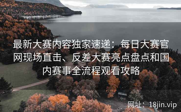 最新大赛内容独家速递：每日大赛官网现场直击、反差大赛亮点盘点和国内赛事全流程观看攻略
