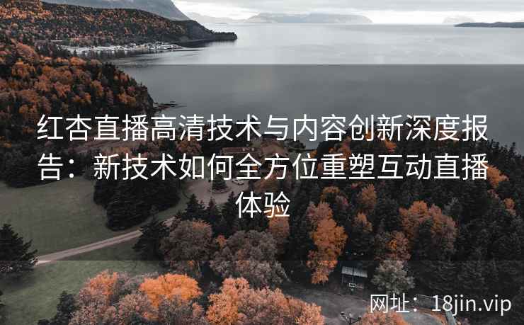 红杏直播高清技术与内容创新深度报告：新技术如何全方位重塑互动直播体验