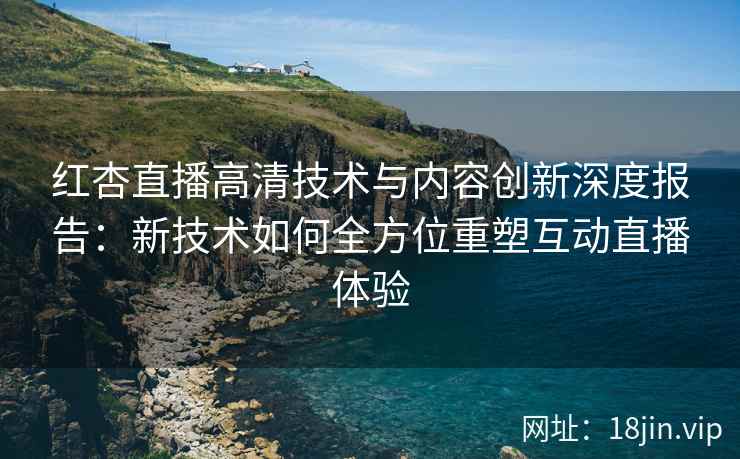 红杏直播高清技术与内容创新深度报告：新技术如何全方位重塑互动直播体验