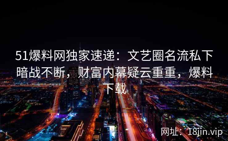 51爆料网独家速递：文艺圈名流私下暗战不断，财富内幕疑云重重，爆料下载