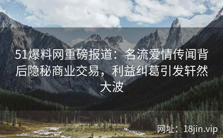 51爆料网重磅报道：名流爱情传闻背后隐秘商业交易，利益纠葛引发轩然大波