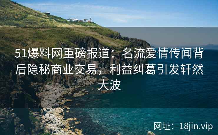 51爆料网重磅报道：名流爱情传闻背后隐秘商业交易，利益纠葛引发轩然大波