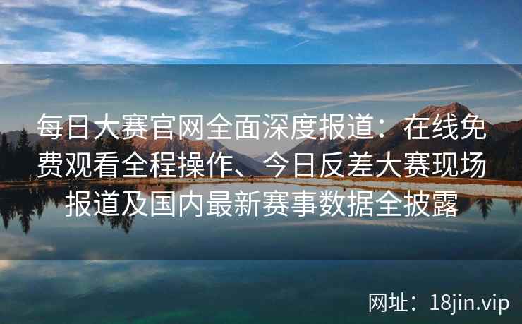 每日大赛官网全面深度报道：在线免费观看全程操作、今日反差大赛现场报道及国内最新赛事数据全披露