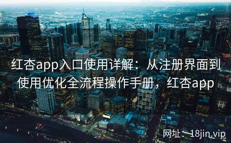 红杏app入口使用详解：从注册界面到使用优化全流程操作手册，红杏app