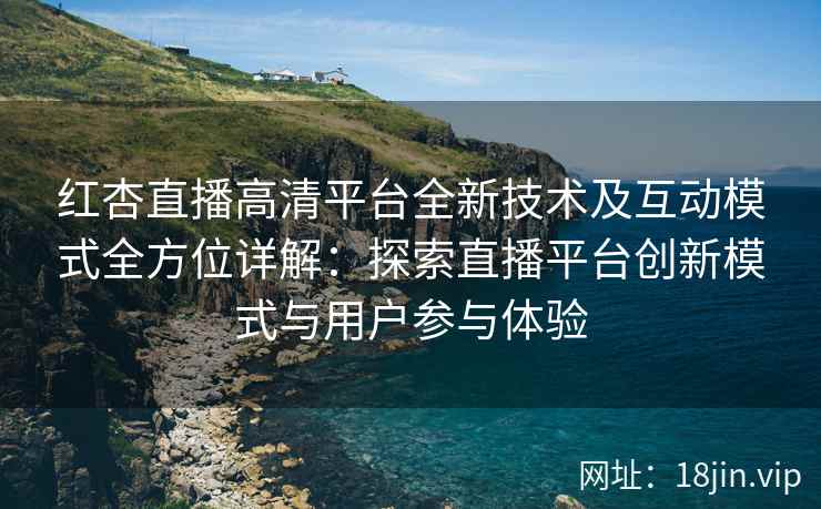 红杏直播高清平台全新技术及互动模式全方位详解：探索直播平台创新模式与用户参与体验