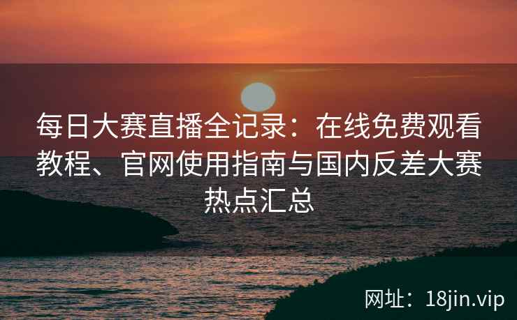 每日大赛直播全记录：在线免费观看教程、官网使用指南与国内反差大赛热点汇总