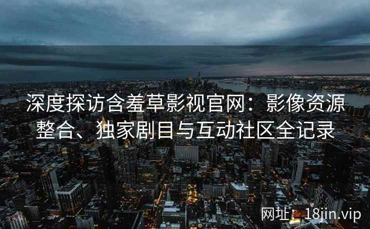 深度探访含羞草影视官网：影像资源整合、独家剧目与互动社区全记录
